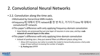 Jaesung Bae(bjsd3@kaist.ac.kr)
2. Convolutional Neural Networks
• 2.2. Convolution along the time axis.
→Motivated by hierarchical ANN models.
→Frequency에 대해서 먼저 network를 한 번 하고, 거기다가 time 에 대해서
convolution한 network.
→This paper’s difference with only applying frequency-domain convolution
• Input blocks are processed by just one layer of neurons in one case, and by a sub-
network of several layers in the other.
→This paper’s difference with only applying time-domain convolution
• Instead of pooling size r, they put several filters at different places along time.
• Allow shift invariance, but rather to enable the model to hierarchically process a fairly wide
range of input without increasing the number of weights.
• Q. Pooling size 1?????
 