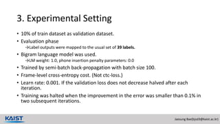 Jaesung Bae(bjsd3@kaist.ac.kr)
3. Experimental Setting
• 10% of train dataset as validation dataset.
• Evaluation phase
→Label outputs were mapped to the usual set of 39 labels.
• Bigram language model was used.
→LM weight: 1.0, phone insertion penalty parameters: 0.0
• Trained by semi-batch back-propagation with batch size 100.
• Frame-level cross-entropy cost. (Not ctc-loss.)
• Learn rate: 0.001. If the validation loss does not decrease halved after each
iteration.
• Training was halted when the improvement in the error was smaller than 0.1% in
two subsequent iterations.
 