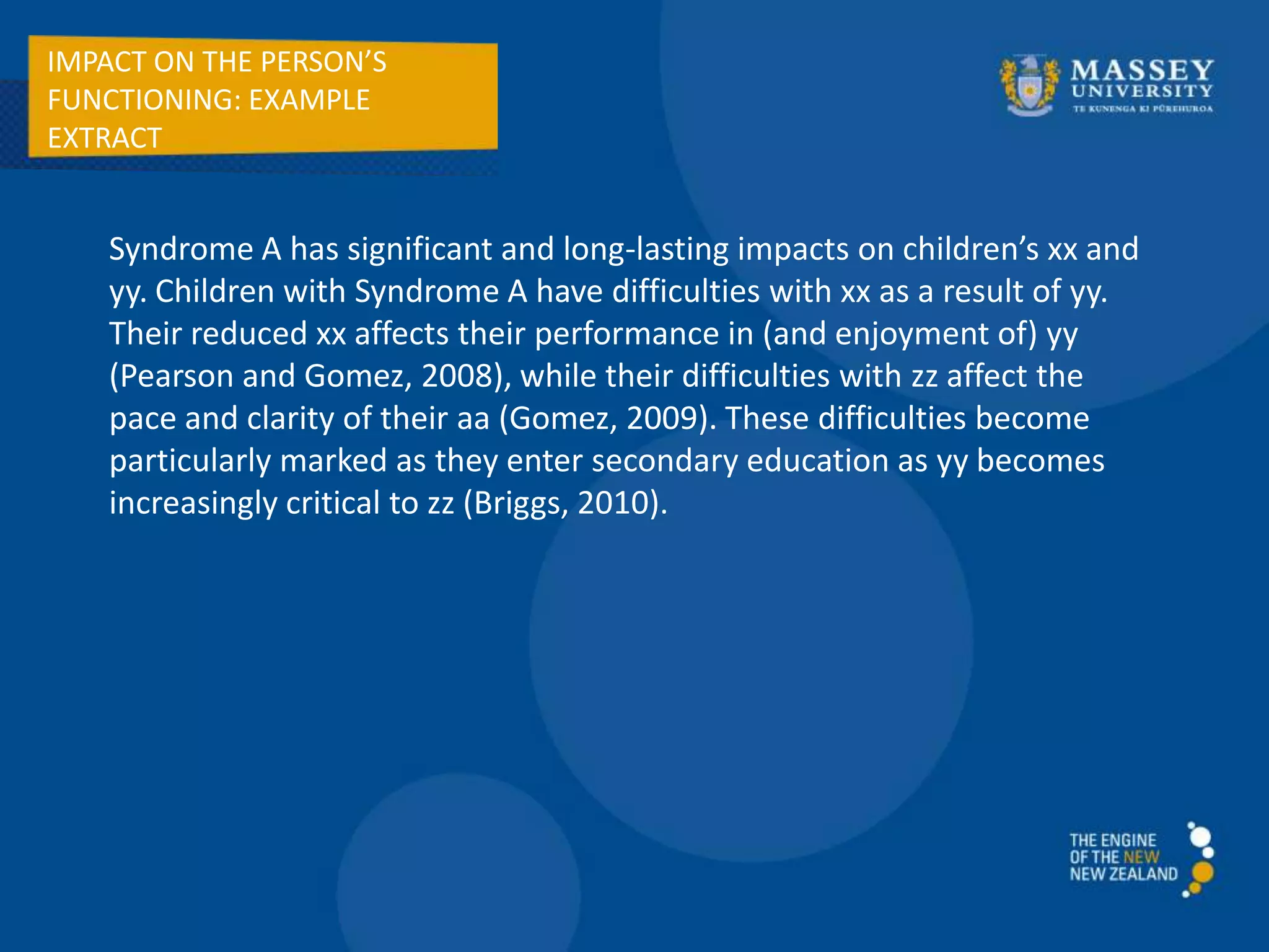 IMPACT ON THE PERSON’S
FUNCTIONING: EXAMPLE
EXTRACT
Syndrome A has significant and long-lasting impacts on children’s xx and
yy. Children with Syndrome A have difficulties with xx as a result of yy.
Their reduced xx affects their performance in (and enjoyment of) yy
(Pearson and Gomez, 2008), while their difficulties with zz affect the
pace and clarity of their aa (Gomez, 2009). These difficulties become
particularly marked as they enter secondary education as yy becomes
increasingly critical to zz (Briggs, 2010).
 
