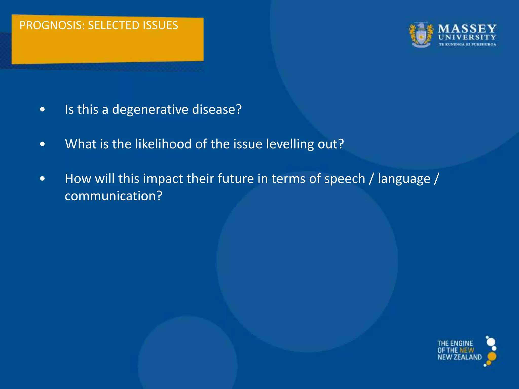 PROGNOSIS: SELECTED ISSUES
• Is this a degenerative disease?
• What is the likelihood of the issue levelling out?
• How will this impact their future in terms of speech / language /
communication?
 