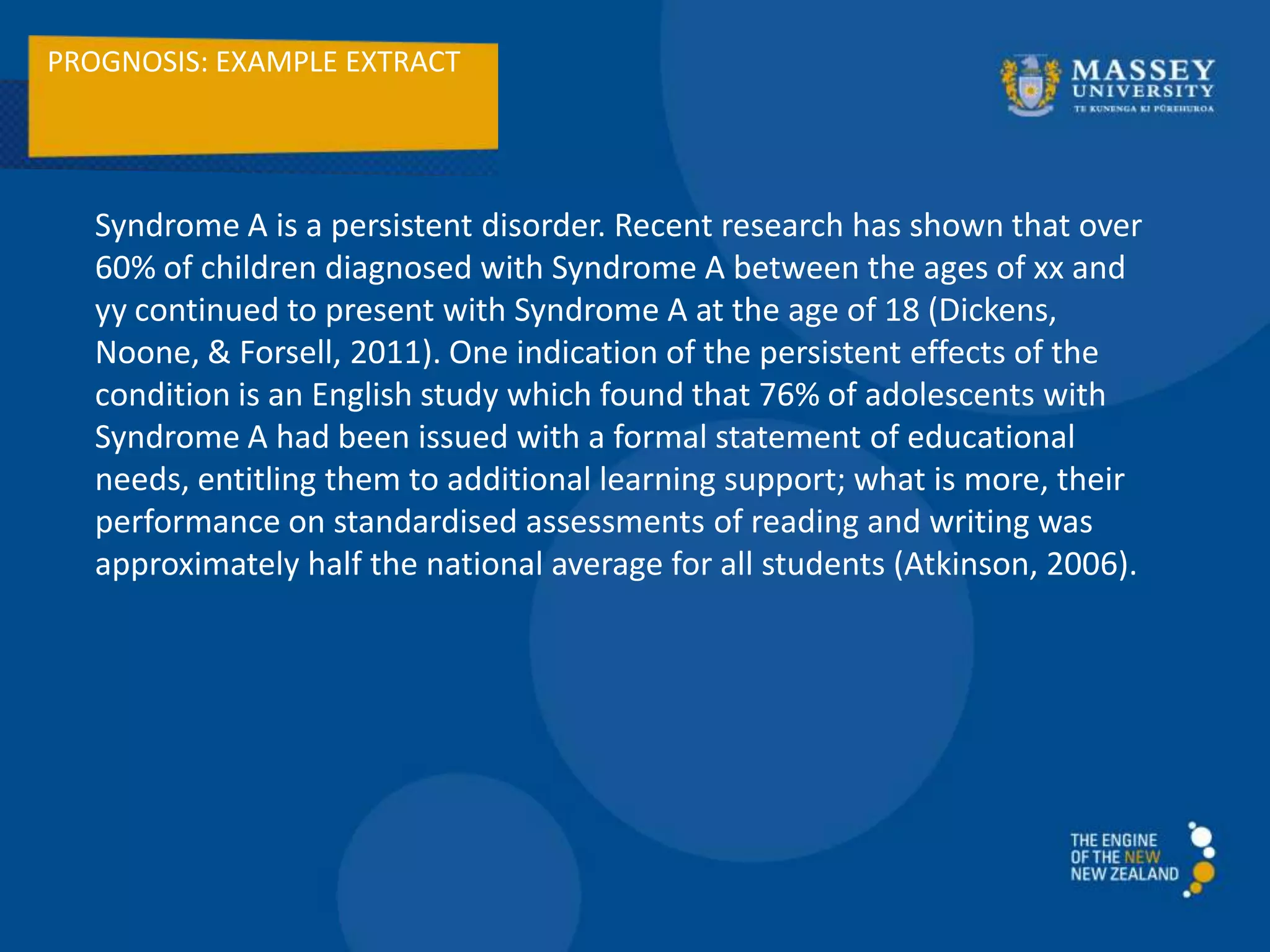 PROGNOSIS: EXAMPLE EXTRACT
Syndrome A is a persistent disorder. Recent research has shown that over
60% of children diagnosed with Syndrome A between the ages of xx and
yy continued to present with Syndrome A at the age of 18 (Dickens,
Noone, & Forsell, 2011). One indication of the persistent effects of the
condition is an English study which found that 76% of adolescents with
Syndrome A had been issued with a formal statement of educational
needs, entitling them to additional learning support; what is more, their
performance on standardised assessments of reading and writing was
approximately half the national average for all students (Atkinson, 2006).
 