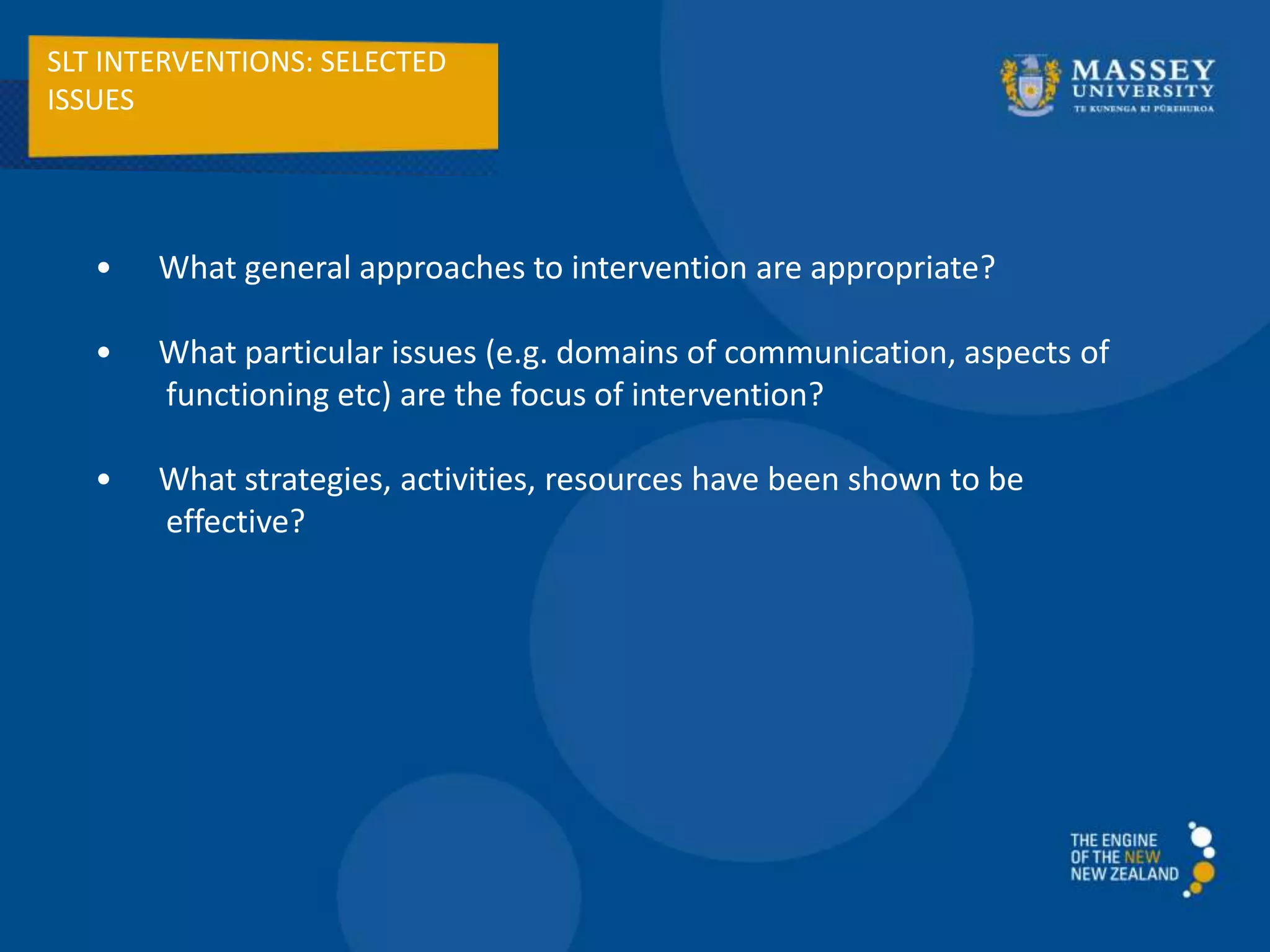 SLT INTERVENTIONS: SELECTED
ISSUES
• What general approaches to intervention are appropriate?
• What particular issues (e.g. domains of communication, aspects of
functioning etc) are the focus of intervention?
• What strategies, activities, resources have been shown to be
effective?
 