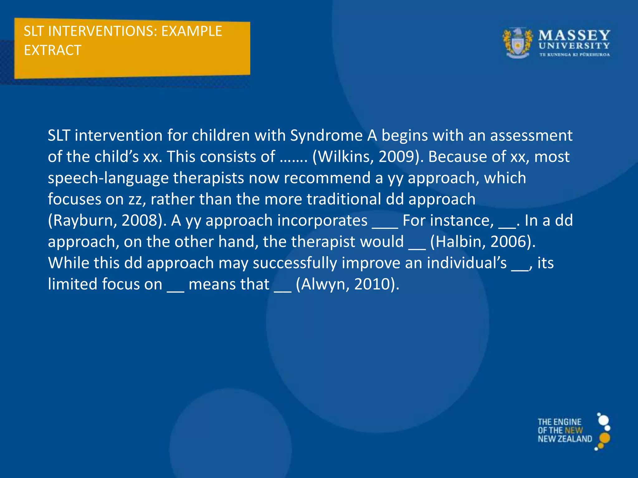 SLT INTERVENTIONS: EXAMPLE
EXTRACT
SLT intervention for children with Syndrome A begins with an assessment
of the child’s xx. This consists of ……. (Wilkins, 2009). Because of xx, most
speech-language therapists now recommend a yy approach, which
focuses on zz, rather than the more traditional dd approach
(Rayburn, 2008). A yy approach incorporates ___ For instance, __. In a dd
approach, on the other hand, the therapist would __ (Halbin, 2006).
While this dd approach may successfully improve an individual’s __, its
limited focus on __ means that __ (Alwyn, 2010).
 