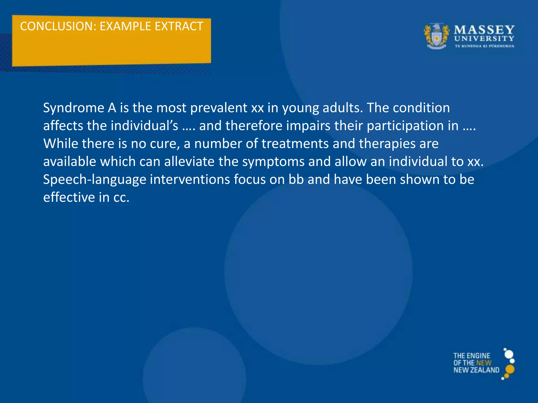 CONCLUSION: EXAMPLE EXTRACT
Syndrome A is the most prevalent xx in young adults. The condition
affects the individual’s …. and therefore impairs their participation in ….
While there is no cure, a number of treatments and therapies are
available which can alleviate the symptoms and allow an individual to xx.
Speech-language interventions focus on bb and have been shown to be
effective in cc.
 