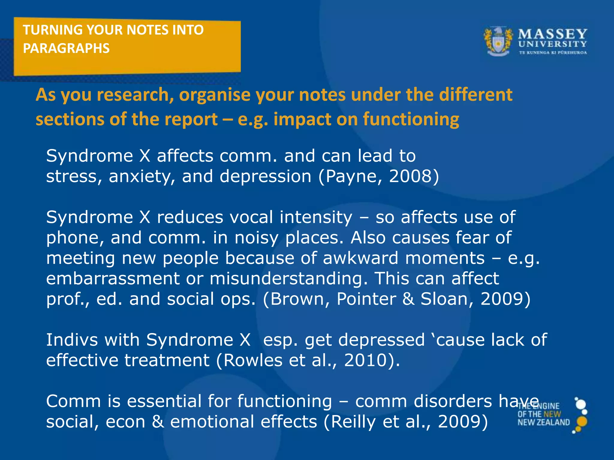 Syndrome X affects comm. and can lead to
stress, anxiety, and depression (Payne, 2008)
Syndrome X reduces vocal intensity – so affects use of
phone, and comm. in noisy places. Also causes fear of
meeting new people because of awkward moments – e.g.
embarrassment or misunderstanding. This can affect
prof., ed. and social ops. (Brown, Pointer & Sloan, 2009)
Indivs with Syndrome X esp. get depressed ‘cause lack of
effective treatment (Rowles et al., 2010).
Comm is essential for functioning – comm disorders have
social, econ & emotional effects (Reilly et al., 2009)
TURNING YOUR NOTES INTO
PARAGRAPHS
As you research, organise your notes under the different
sections of the report – e.g. impact on functioning
 