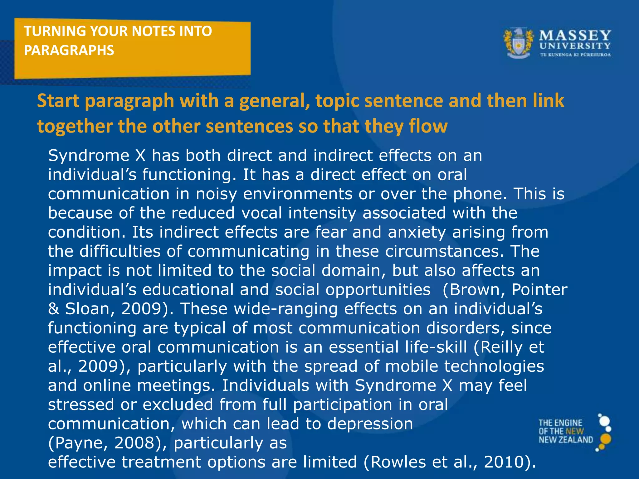 Syndrome X has both direct and indirect effects on an
individual’s functioning. It has a direct effect on oral
communication in noisy environments or over the phone. This is
because of the reduced vocal intensity associated with the
condition. Its indirect effects are fear and anxiety arising from
the difficulties of communicating in these circumstances. The
impact is not limited to the social domain, but also affects an
individual’s educational and social opportunities (Brown, Pointer
& Sloan, 2009). These wide-ranging effects on an individual’s
functioning are typical of most communication disorders, since
effective oral communication is an essential life-skill (Reilly et
al., 2009), particularly with the spread of mobile technologies
and online meetings. Individuals with Syndrome X may feel
stressed or excluded from full participation in oral
communication, which can lead to depression
(Payne, 2008), particularly as
effective treatment options are limited (Rowles et al., 2010).
TURNING YOUR NOTES INTO
PARAGRAPHS
Start paragraph with a general, topic sentence and then link
together the other sentences so that they flow
 