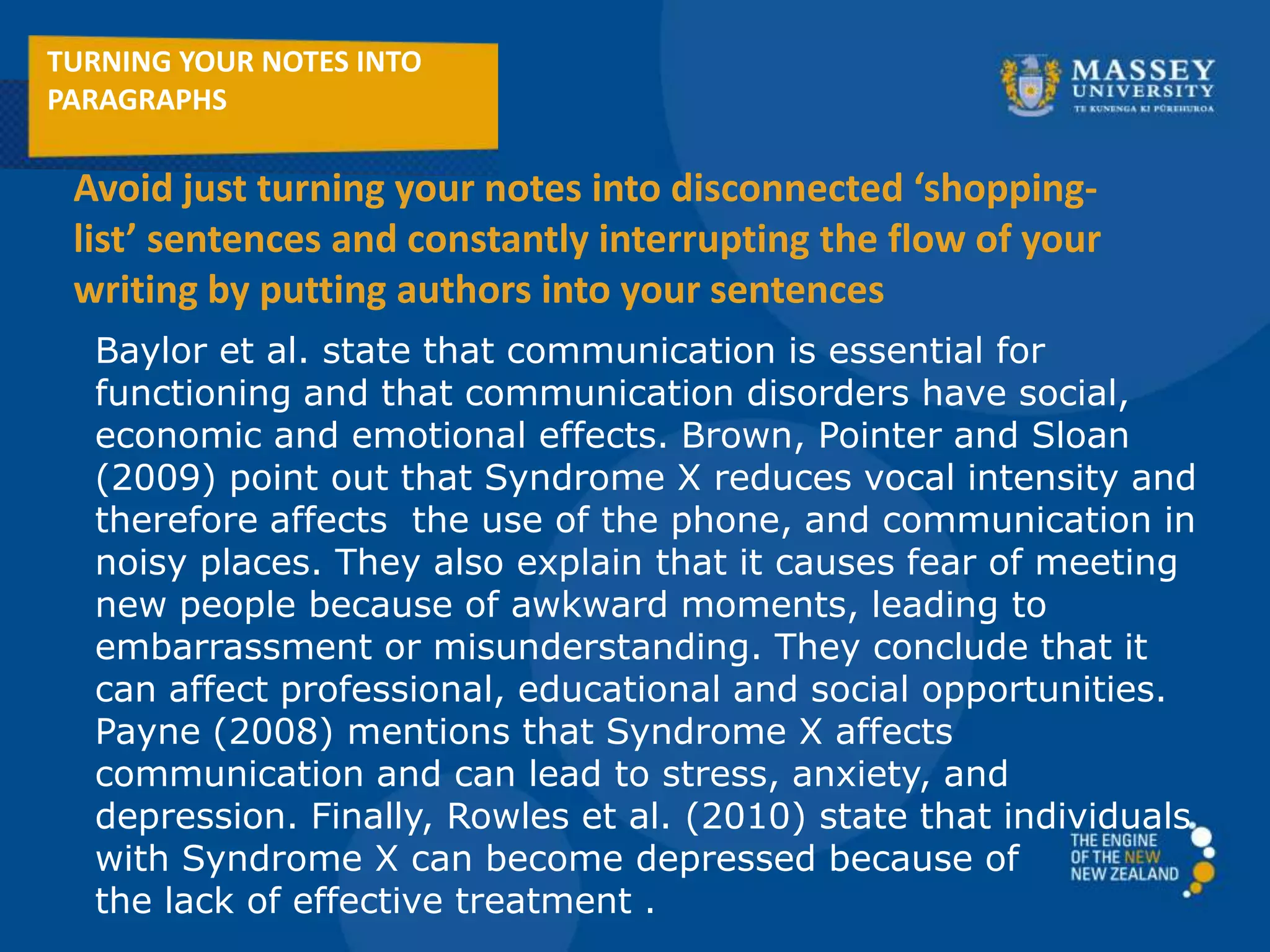 Baylor et al. state that communication is essential for
functioning and that communication disorders have social,
economic and emotional effects. Brown, Pointer and Sloan
(2009) point out that Syndrome X reduces vocal intensity and
therefore affects the use of the phone, and communication in
noisy places. They also explain that it causes fear of meeting
new people because of awkward moments, leading to
embarrassment or misunderstanding. They conclude that it
can affect professional, educational and social opportunities.
Payne (2008) mentions that Syndrome X affects
communication and can lead to stress, anxiety, and
depression. Finally, Rowles et al. (2010) state that individuals
with Syndrome X can become depressed because of
the lack of effective treatment .
TURNING YOUR NOTES INTO
PARAGRAPHS
Avoid just turning your notes into disconnected ‘shopping-
list’ sentences and constantly interrupting the flow of your
writing by putting authors into your sentences
 