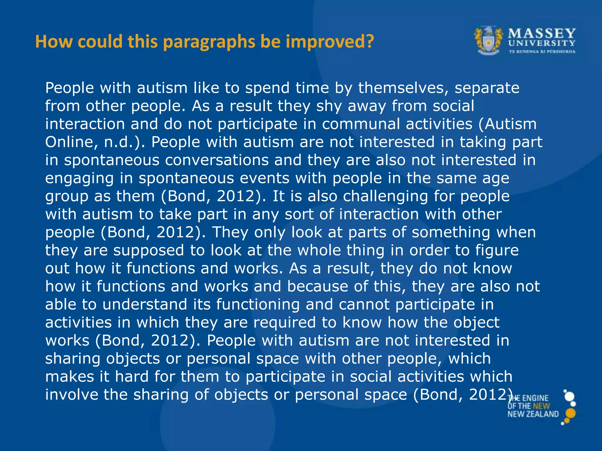 People with autism like to spend time by themselves, separate
from other people. As a result they shy away from social
interaction and do not participate in communal activities (Autism
Online, n.d.). People with autism are not interested in taking part
in spontaneous conversations and they are also not interested in
engaging in spontaneous events with people in the same age
group as them (Bond, 2012). It is also challenging for people
with autism to take part in any sort of interaction with other
people (Bond, 2012). They only look at parts of something when
they are supposed to look at the whole thing in order to figure
out how it functions and works. As a result, they do not know
how it functions and works and because of this, they are also not
able to understand its functioning and cannot participate in
activities in which they are required to know how the object
works (Bond, 2012). People with autism are not interested in
sharing objects or personal space with other people, which
makes it hard for them to participate in social activities which
involve the sharing of objects or personal space (Bond, 2012).
How could this paragraphs be improved?
 