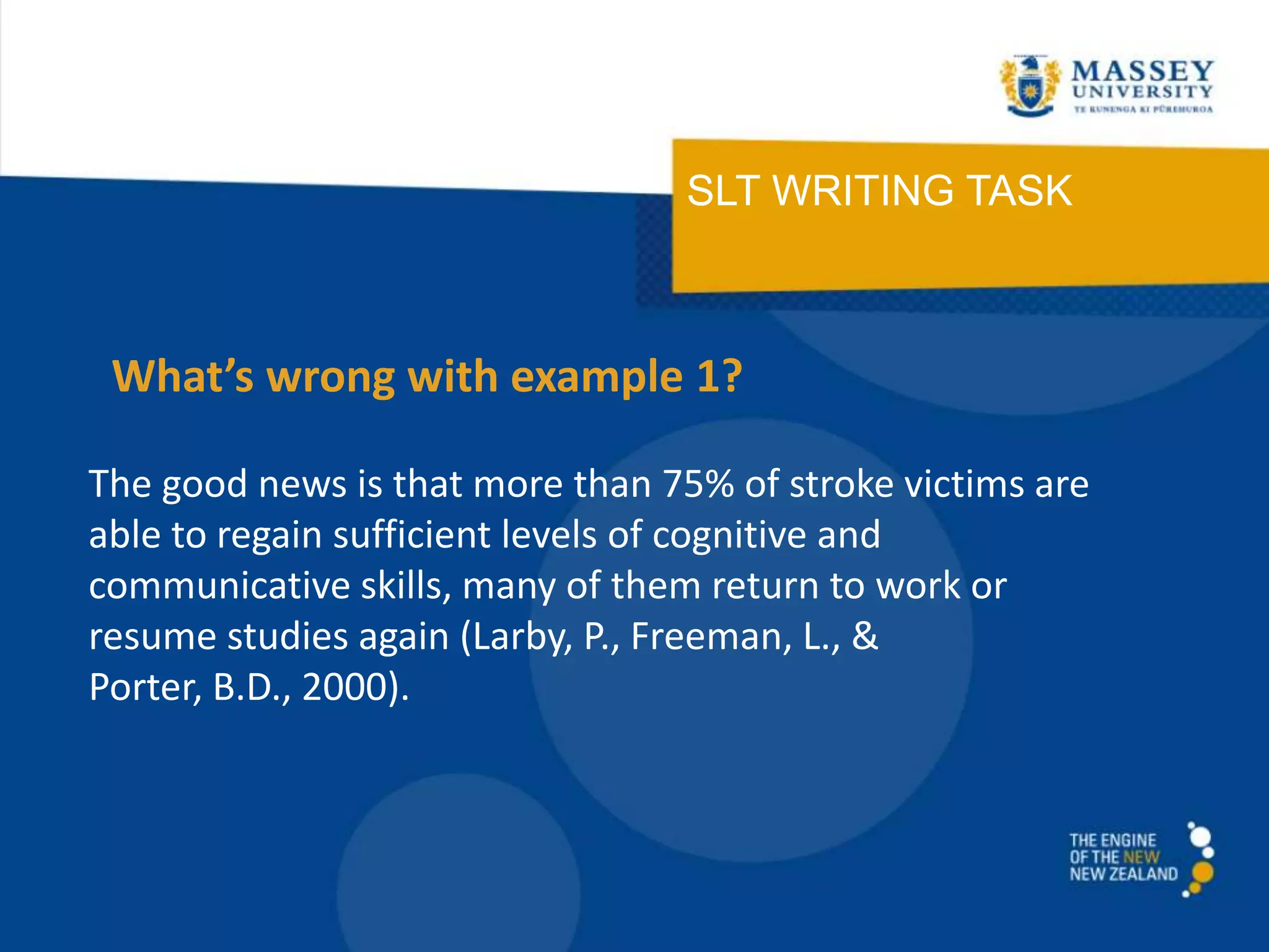 SLT WRITING TASK
The good news is that more than 75% of stroke victims are
able to regain sufficient levels of cognitive and
communicative skills, many of them return to work or
resume studies again (Larby, P., Freeman, L., &
Porter, B.D., 2000).
What’s wrong with example 1?
 