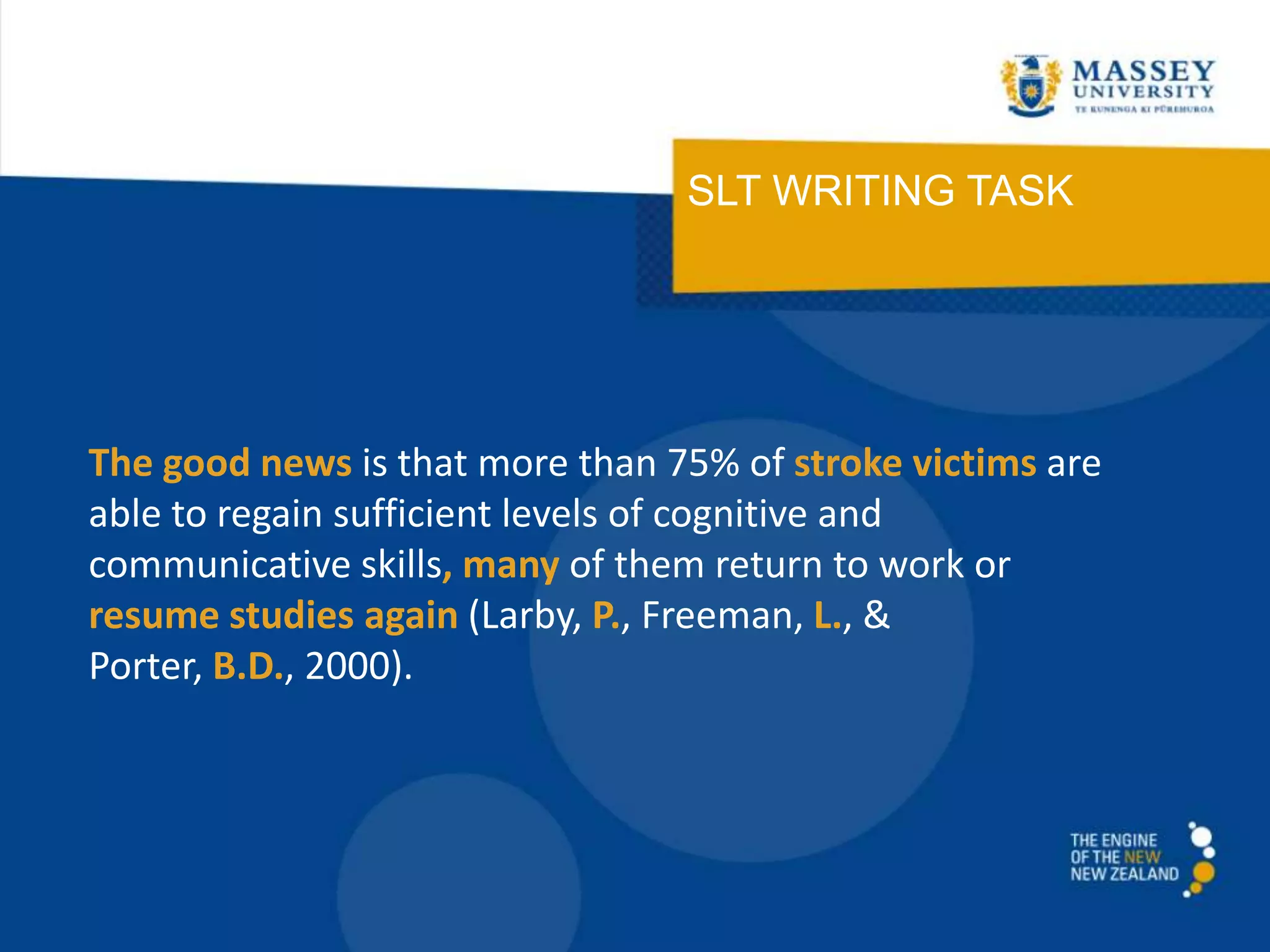 SLT WRITING TASK
The good news is that more than 75% of stroke victims are
able to regain sufficient levels of cognitive and
communicative skills, many of them return to work or
resume studies again (Larby, P., Freeman, L., &
Porter, B.D., 2000).
 