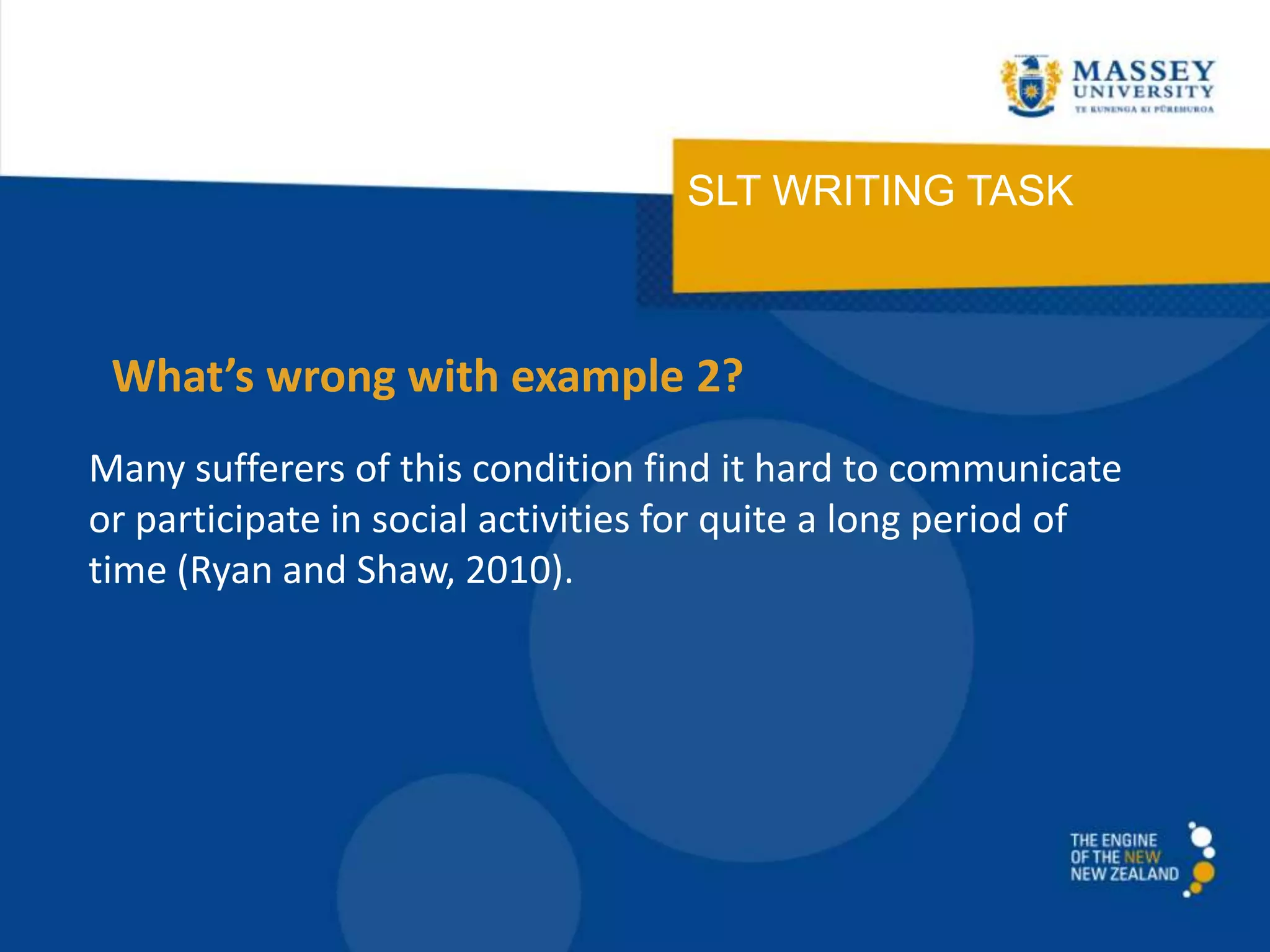 SLT WRITING TASK
Many sufferers of this condition find it hard to communicate
or participate in social activities for quite a long period of
time (Ryan and Shaw, 2010).
What’s wrong with example 2?
 