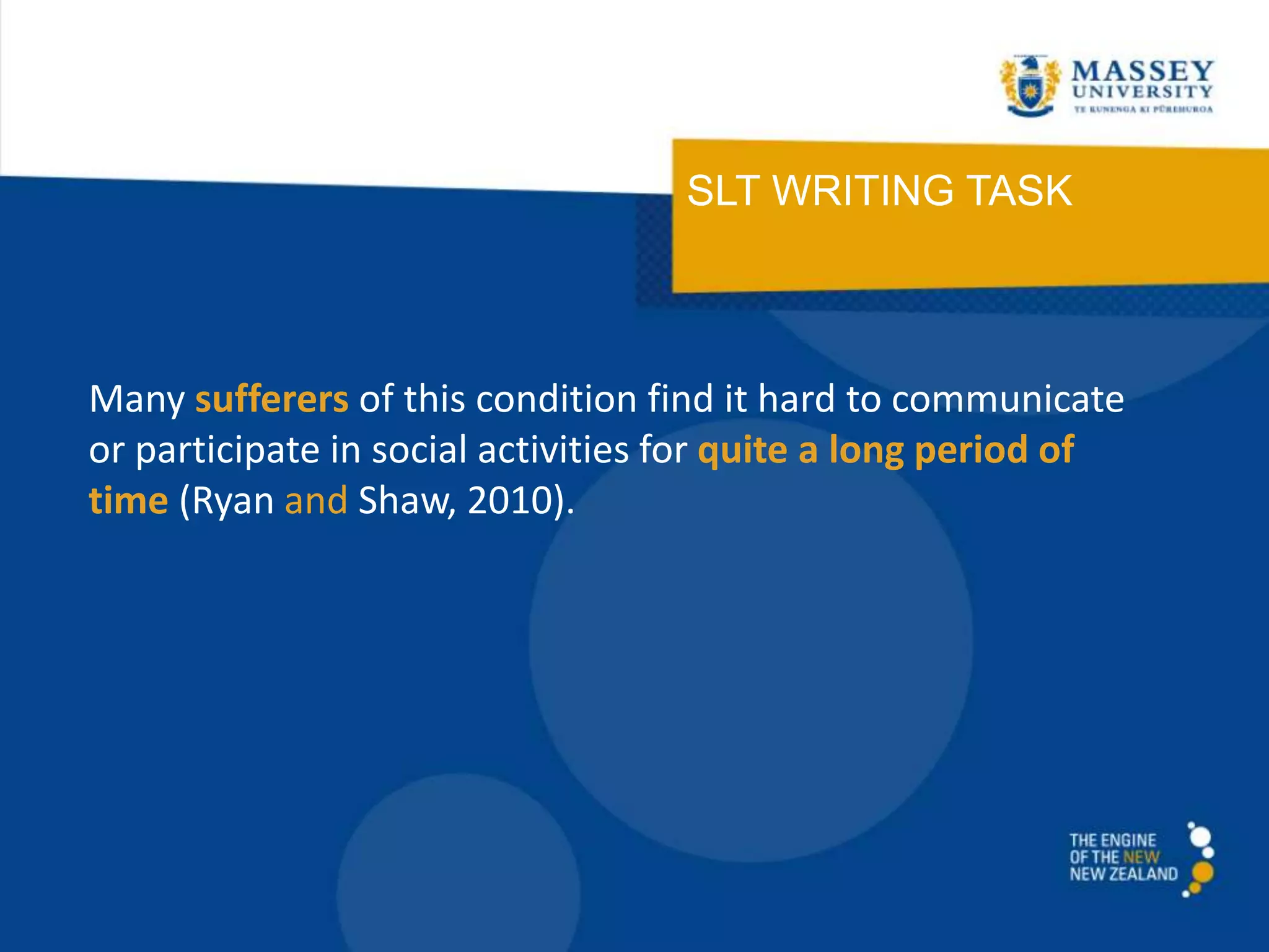 SLT WRITING TASK
Many sufferers of this condition find it hard to communicate
or participate in social activities for quite a long period of
time (Ryan and Shaw, 2010).
 