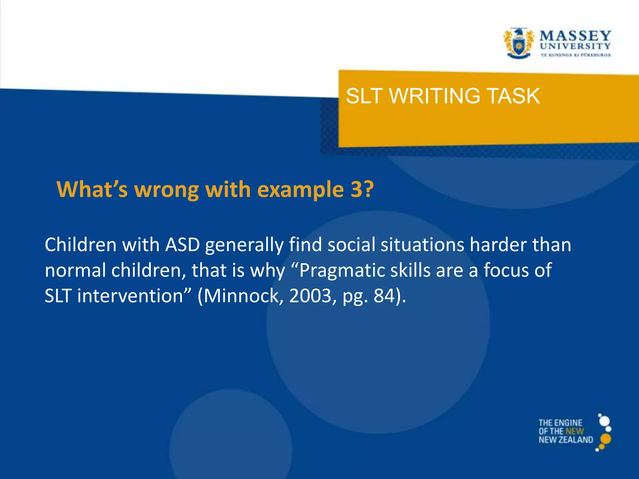 SLT WRITING TASK
Children with ASD generally find social situations harder than
normal children, that is why “Pragmatic skills are a focus of
SLT intervention” (Minnock, 2003, pg. 84).
What’s wrong with example 3?
 