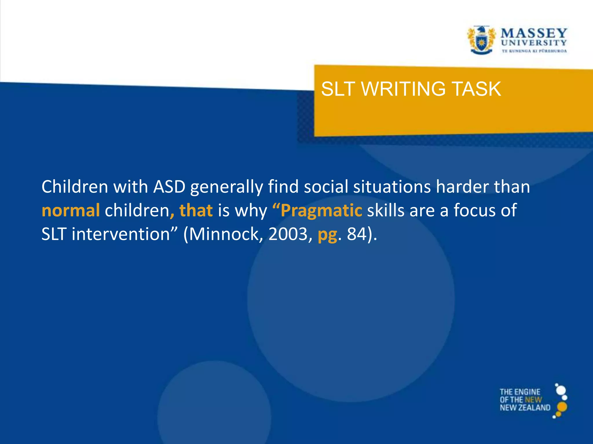 SLT WRITING TASK
Children with ASD generally find social situations harder than
normal children, that is why “Pragmatic skills are a focus of
SLT intervention” (Minnock, 2003, pg. 84).
 