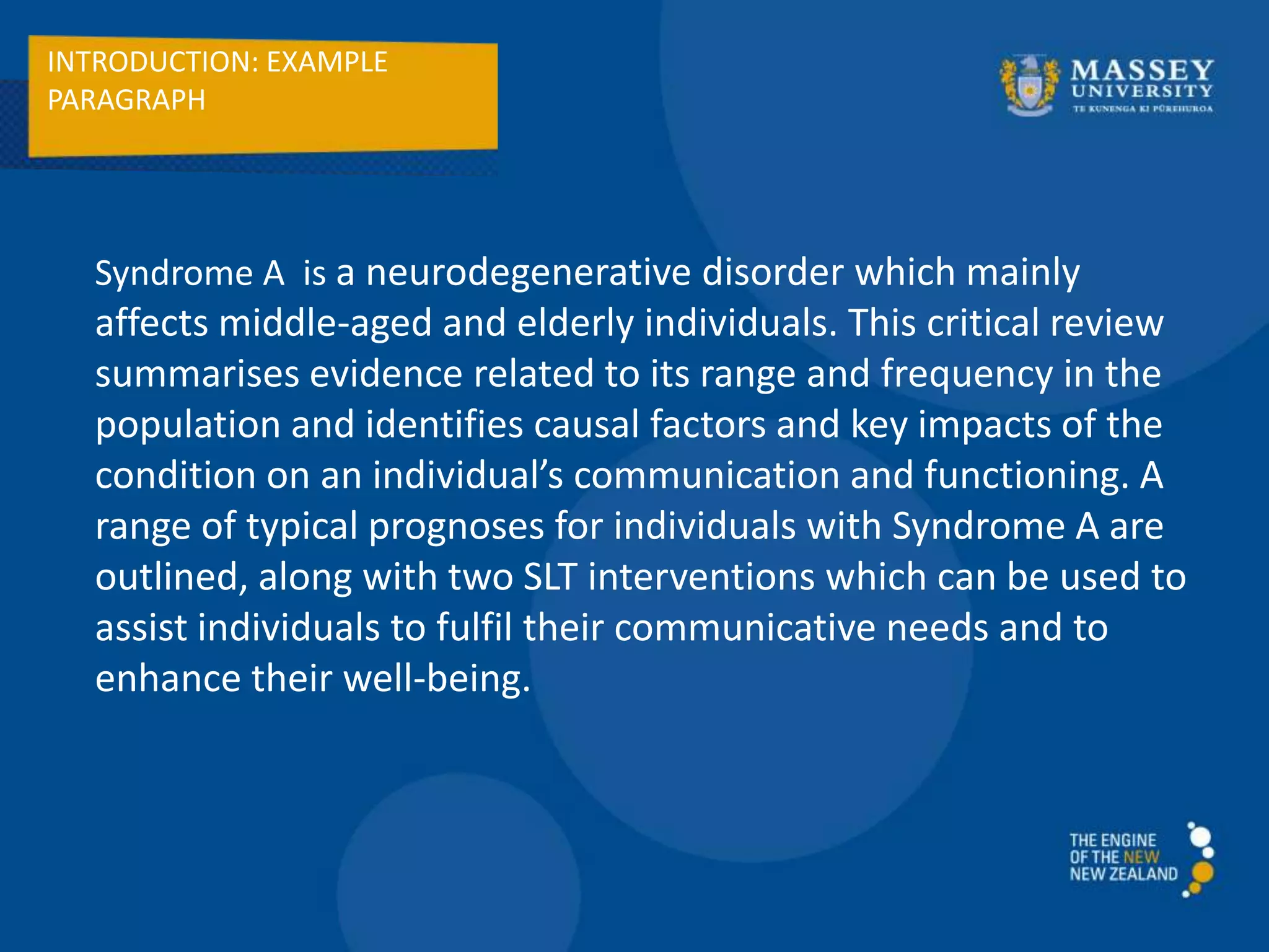 INTRODUCTION: EXAMPLE
PARAGRAPH
Syndrome A is a neurodegenerative disorder which mainly
affects middle-aged and elderly individuals. This critical review
summarises evidence related to its range and frequency in the
population and identifies causal factors and key impacts of the
condition on an individual’s communication and functioning. A
range of typical prognoses for individuals with Syndrome A are
outlined, along with two SLT interventions which can be used to
assist individuals to fulfil their communicative needs and to
enhance their well-being.
 