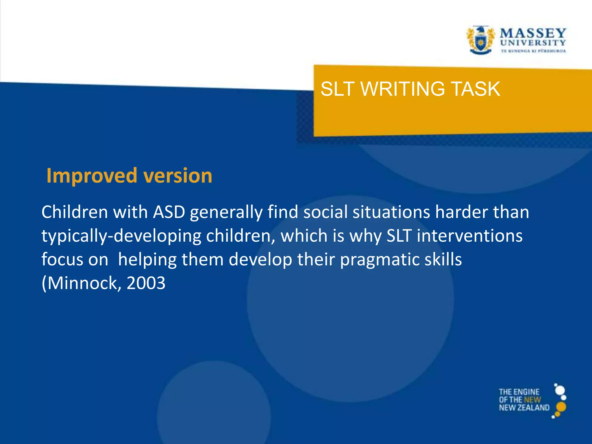 SLT WRITING TASK
Children with ASD generally find social situations harder than
typically-developing children, which is why SLT interventions
focus on helping them develop their pragmatic skills
(Minnock, 2003
Improved version
 