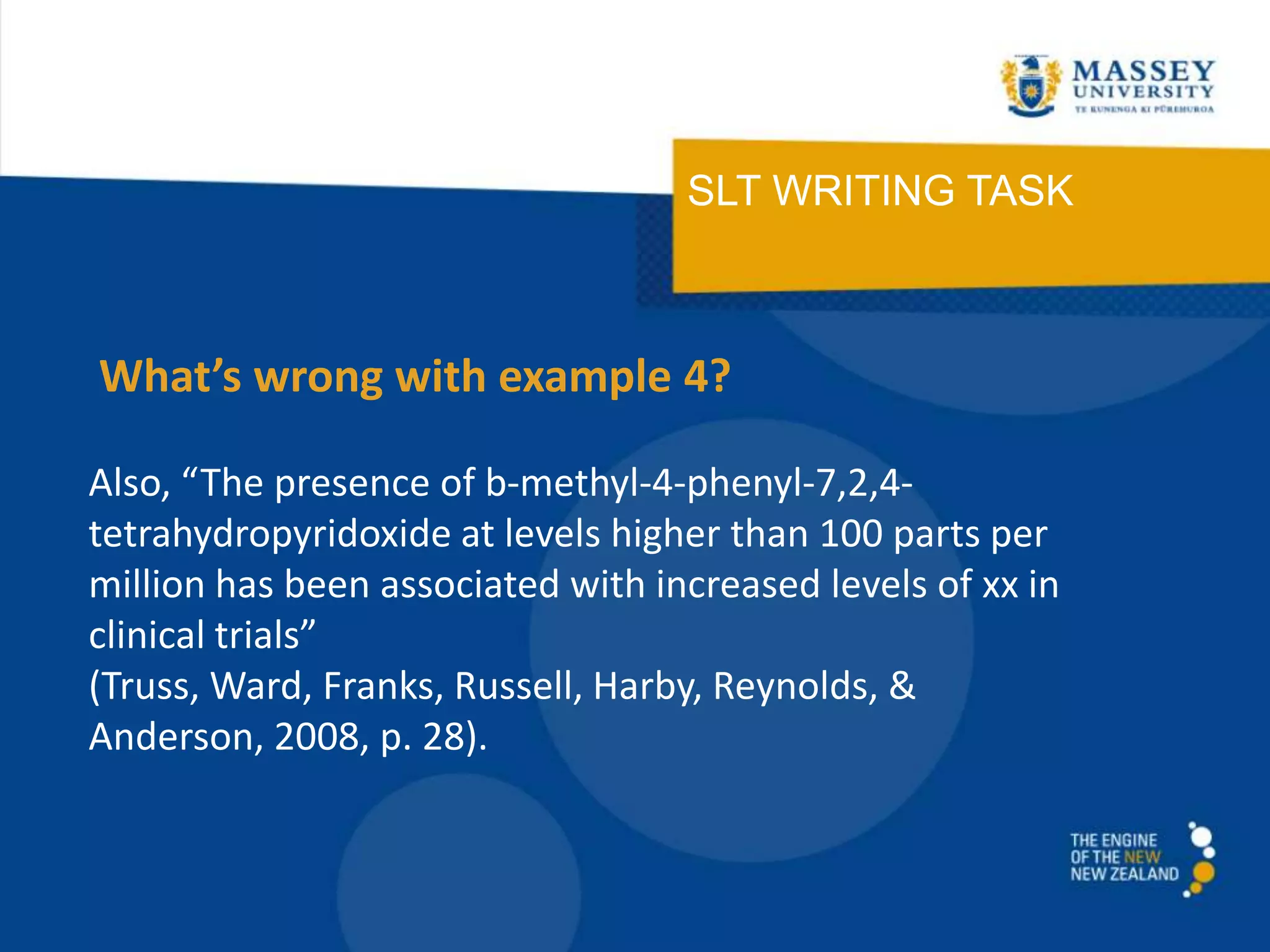 SLT WRITING TASK
Also, “The presence of b-methyl-4-phenyl-7,2,4-
tetrahydropyridoxide at levels higher than 100 parts per
million has been associated with increased levels of xx in
clinical trials”
(Truss, Ward, Franks, Russell, Harby, Reynolds, &
Anderson, 2008, p. 28).
What’s wrong with example 4?
 