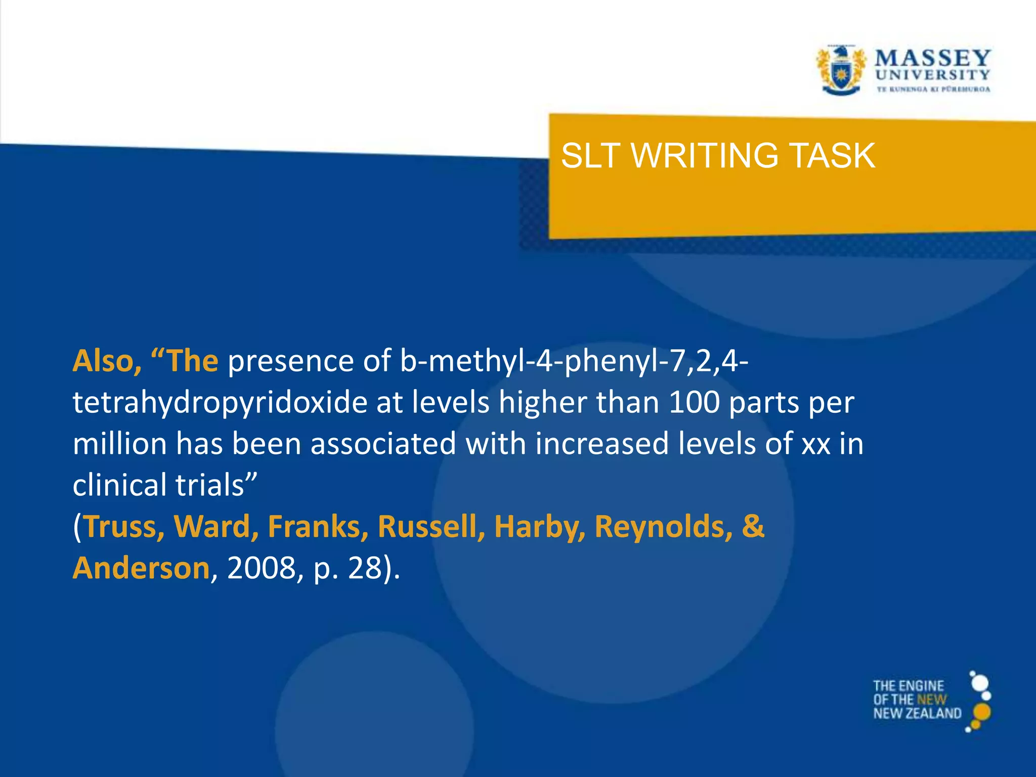 SLT WRITING TASK
Also, “The presence of b-methyl-4-phenyl-7,2,4-
tetrahydropyridoxide at levels higher than 100 parts per
million has been associated with increased levels of xx in
clinical trials”
(Truss, Ward, Franks, Russell, Harby, Reynolds, &
Anderson, 2008, p. 28).
 