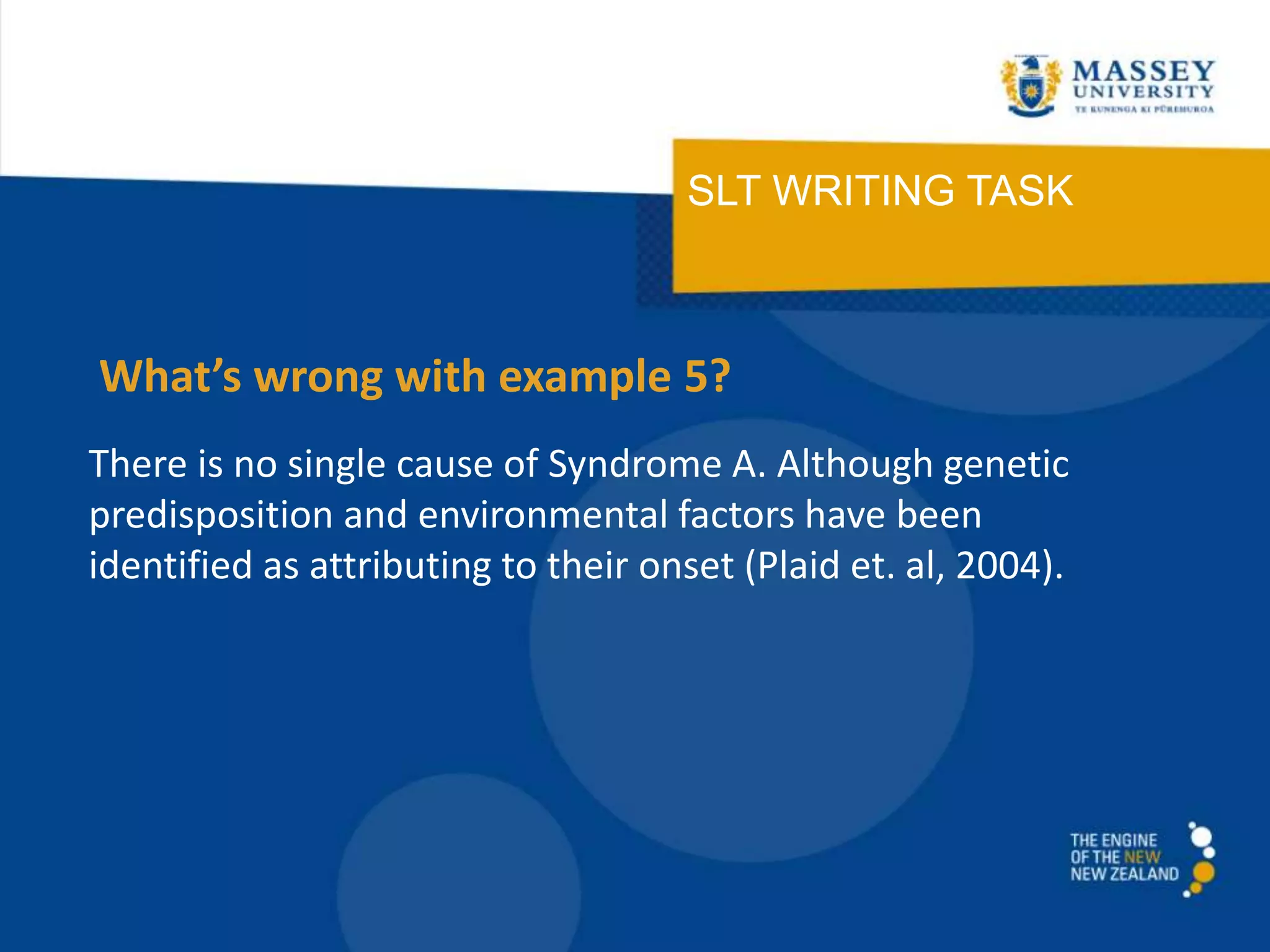 SLT WRITING TASK
There is no single cause of Syndrome A. Although genetic
predisposition and environmental factors have been
identified as attributing to their onset (Plaid et. al, 2004).
What’s wrong with example 5?
 