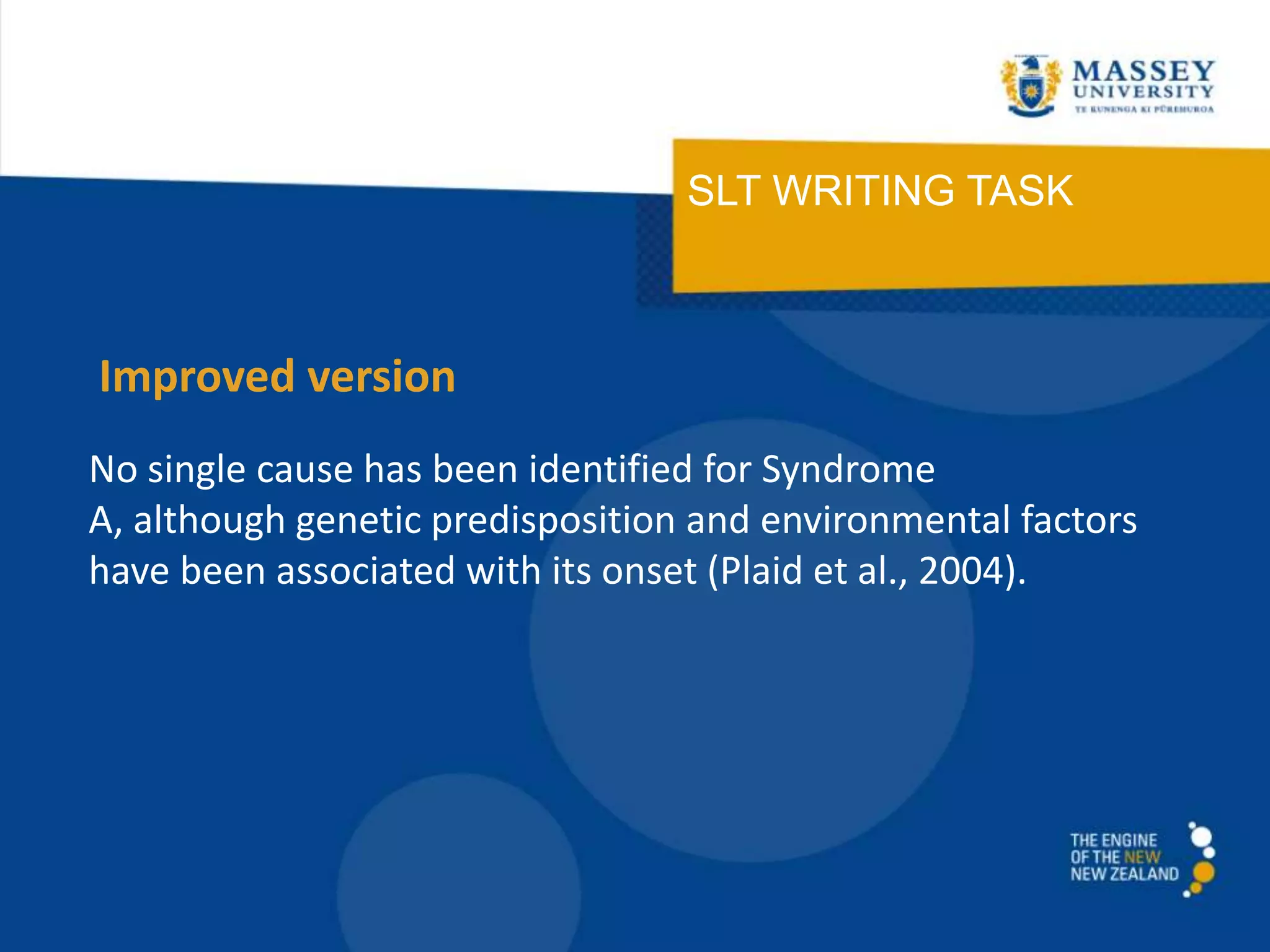 SLT WRITING TASK
No single cause has been identified for Syndrome
A, although genetic predisposition and environmental factors
have been associated with its onset (Plaid et al., 2004).
Improved version
 