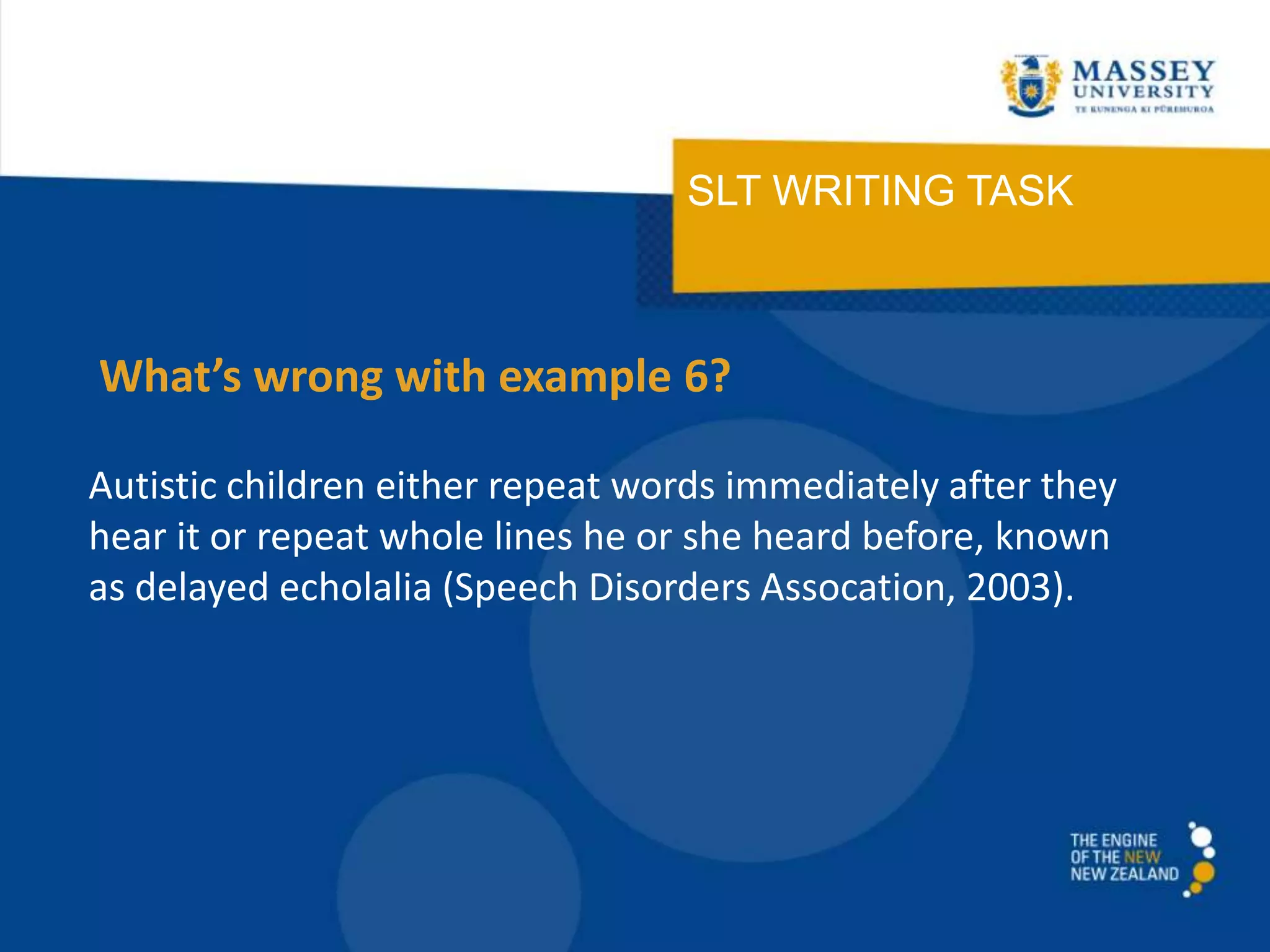 SLT WRITING TASK
Autistic children either repeat words immediately after they
hear it or repeat whole lines he or she heard before, known
as delayed echolalia (Speech Disorders Assocation, 2003).
What’s wrong with example 6?
 