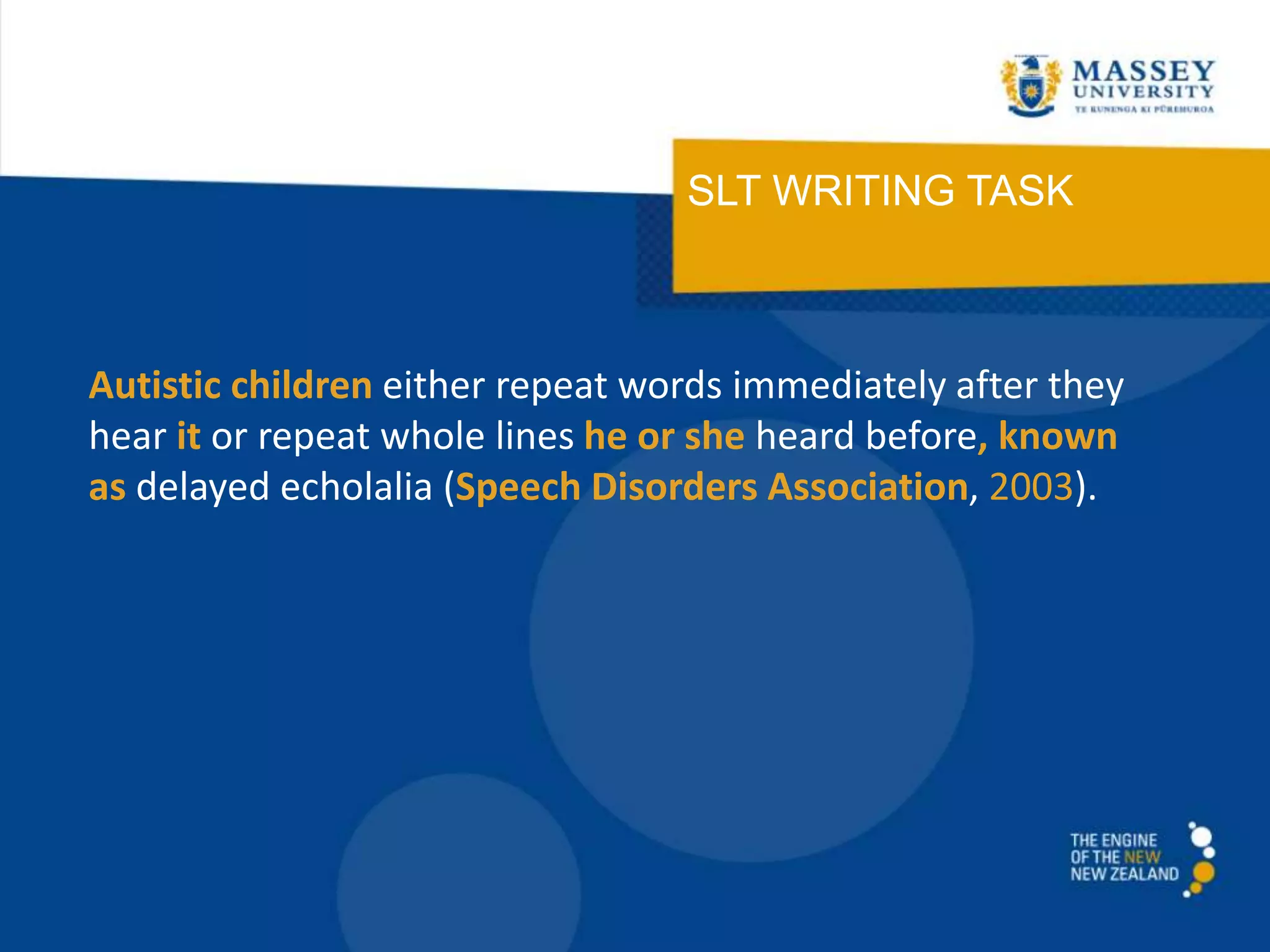 SLT WRITING TASK
Autistic children either repeat words immediately after they
hear it or repeat whole lines he or she heard before, known
as delayed echolalia (Speech Disorders Association, 2003).
 