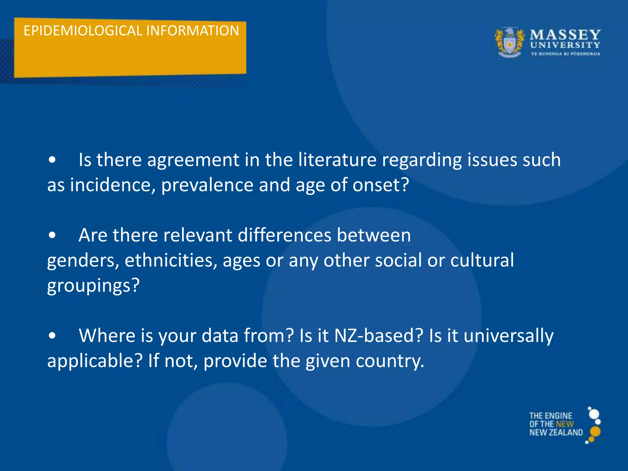 EPIDEMIOLOGICAL INFORMATION
• Is there agreement in the literature regarding issues such
as incidence, prevalence and age of onset?
• Are there relevant differences between
genders, ethnicities, ages or any other social or cultural
groupings?
• Where is your data from? Is it NZ-based? Is it universally
applicable? If not, provide the given country.
 
