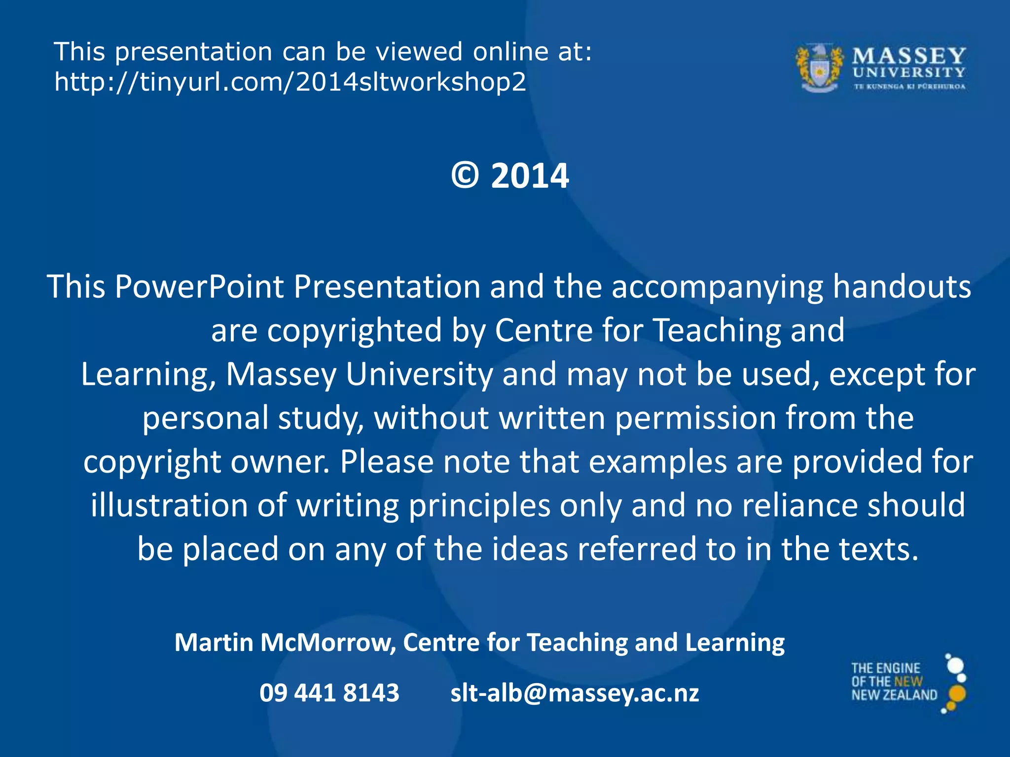 © 2014
This PowerPoint Presentation and the accompanying handouts
are copyrighted by Centre for Teaching and
Learning, Massey University and may not be used, except for
personal study, without written permission from the
copyright owner. Please note that examples are provided for
illustration of writing principles only and no reliance should
be placed on any of the ideas referred to in the texts.
Martin McMorrow, Centre for Teaching and Learning
09 441 8143 slt-alb@massey.ac.nz
This presentation can be viewed online at:
http://tinyurl.com/2014sltworkshop2
 