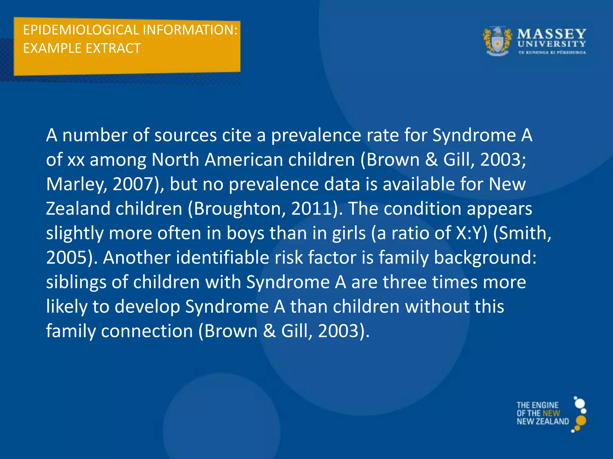EPIDEMIOLOGICAL INFORMATION:
EXAMPLE EXTRACT
A number of sources cite a prevalence rate for Syndrome A
of xx among North American children (Brown & Gill, 2003;
Marley, 2007), but no prevalence data is available for New
Zealand children (Broughton, 2011). The condition appears
slightly more often in boys than in girls (a ratio of X:Y) (Smith,
2005). Another identifiable risk factor is family background:
siblings of children with Syndrome A are three times more
likely to develop Syndrome A than children without this
family connection (Brown & Gill, 2003).
 