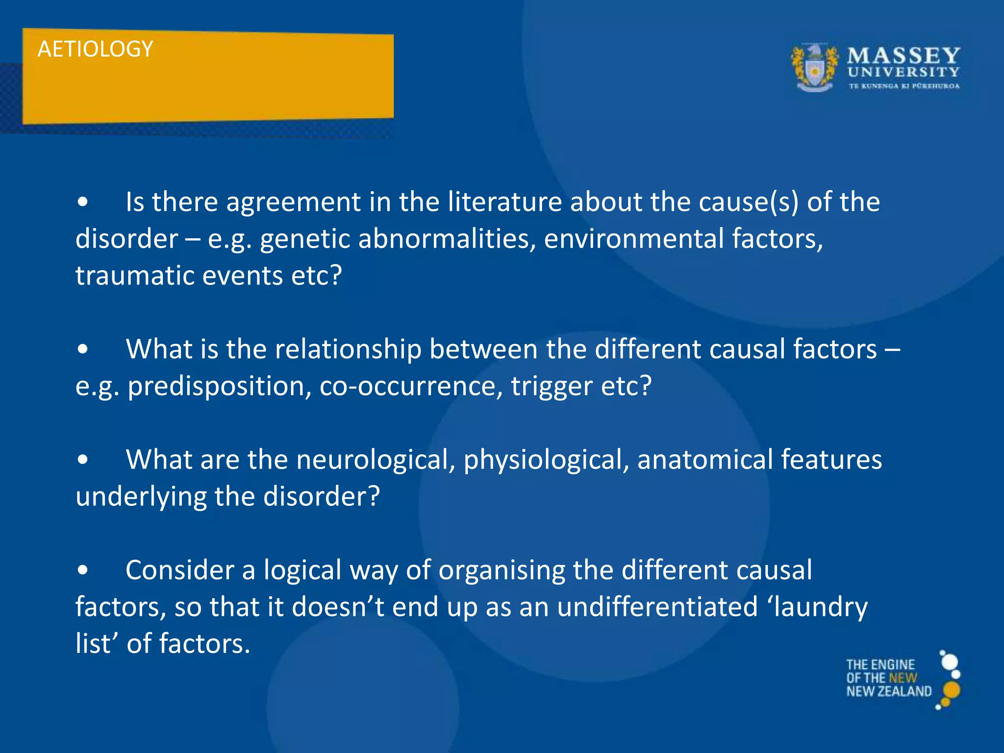 AETIOLOGY
• Is there agreement in the literature about the cause(s) of the
disorder – e.g. genetic abnormalities, environmental factors,
traumatic events etc?
• What is the relationship between the different causal factors –
e.g. predisposition, co-occurrence, trigger etc?
• What are the neurological, physiological, anatomical features
underlying the disorder?
• Consider a logical way of organising the different causal
factors, so that it doesn’t end up as an undifferentiated ‘laundry
list’ of factors.
 