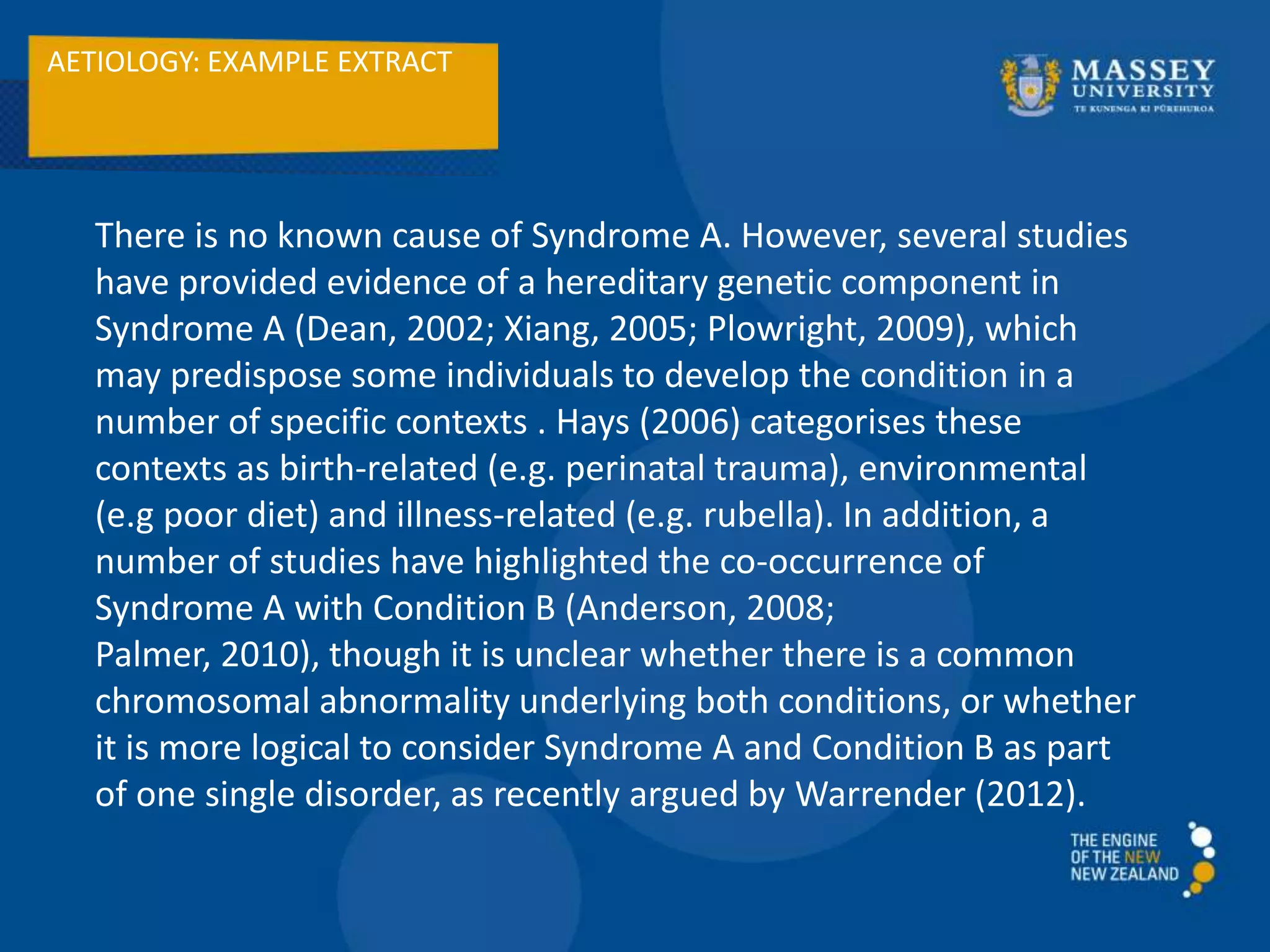 AETIOLOGY: EXAMPLE EXTRACT
There is no known cause of Syndrome A. However, several studies
have provided evidence of a hereditary genetic component in
Syndrome A (Dean, 2002; Xiang, 2005; Plowright, 2009), which
may predispose some individuals to develop the condition in a
number of specific contexts . Hays (2006) categorises these
contexts as birth-related (e.g. perinatal trauma), environmental
(e.g poor diet) and illness-related (e.g. rubella). In addition, a
number of studies have highlighted the co-occurrence of
Syndrome A with Condition B (Anderson, 2008;
Palmer, 2010), though it is unclear whether there is a common
chromosomal abnormality underlying both conditions, or whether
it is more logical to consider Syndrome A and Condition B as part
of one single disorder, as recently argued by Warrender (2012).
 
