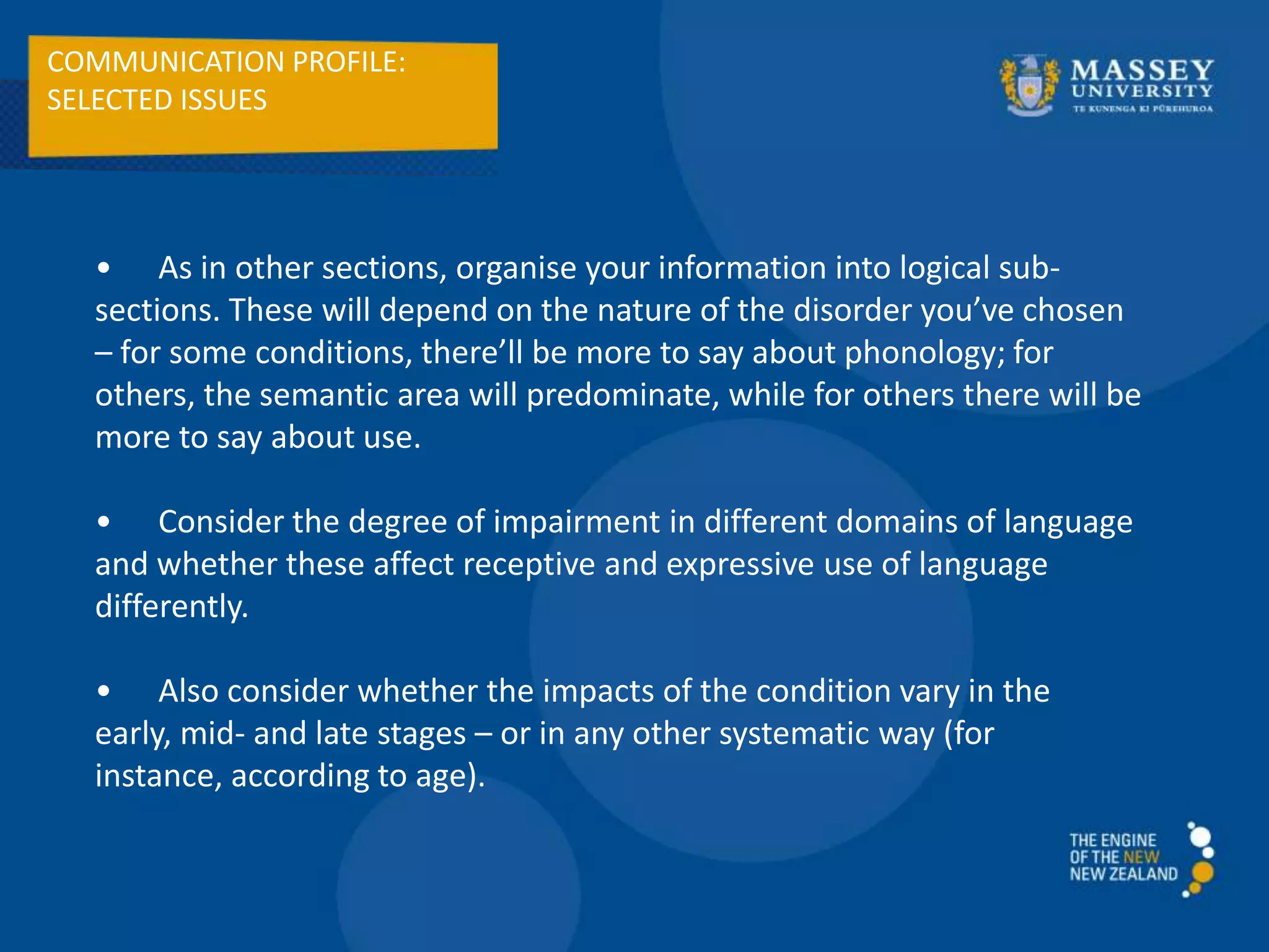 COMMUNICATION PROFILE:
SELECTED ISSUES
• As in other sections, organise your information into logical sub-
sections. These will depend on the nature of the disorder you’ve chosen
– for some conditions, there’ll be more to say about phonology; for
others, the semantic area will predominate, while for others there will be
more to say about use.
• Consider the degree of impairment in different domains of language
and whether these affect receptive and expressive use of language
differently.
• Also consider whether the impacts of the condition vary in the
early, mid- and late stages – or in any other systematic way (for
instance, according to age).
 