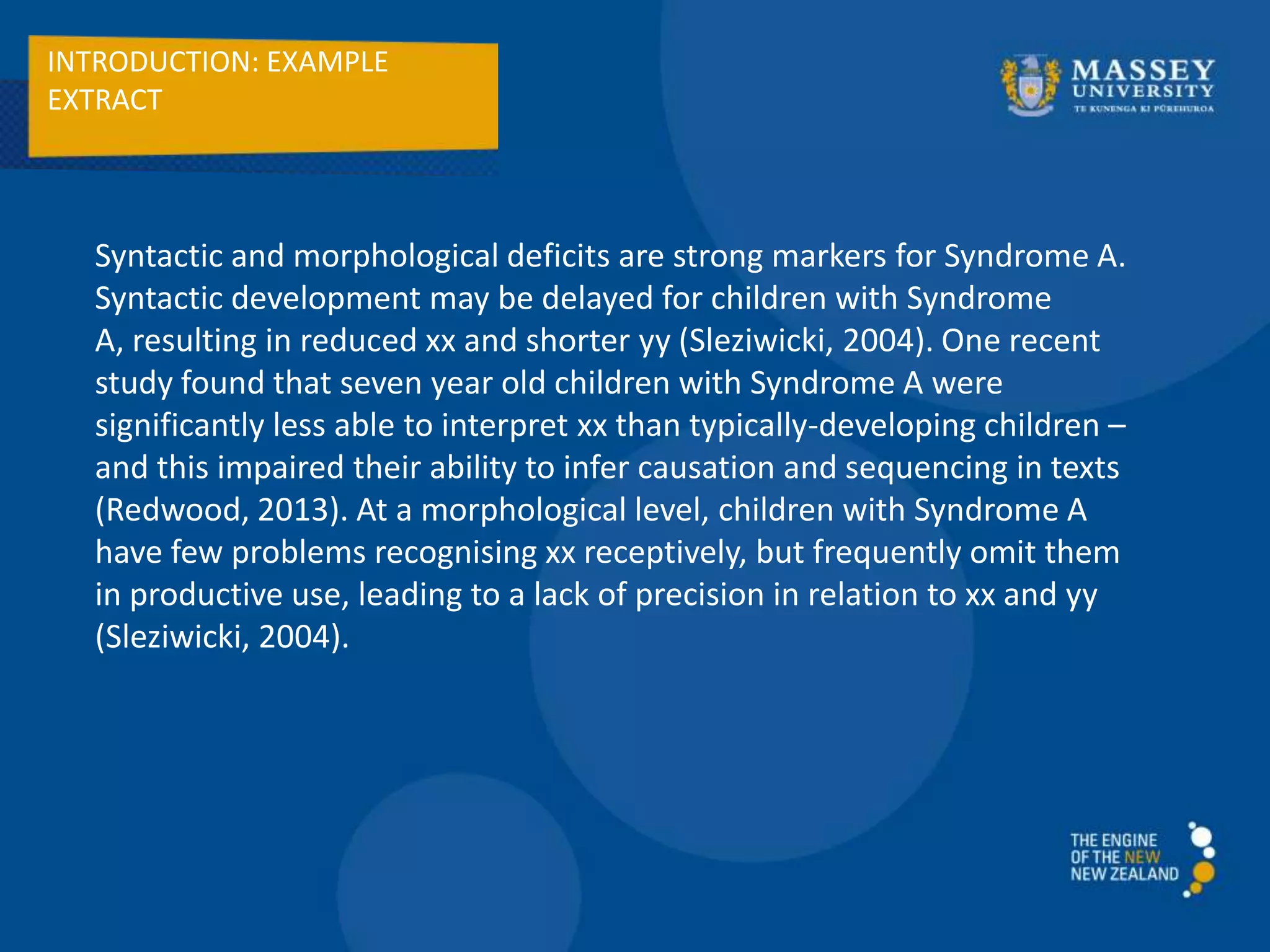 INTRODUCTION: EXAMPLE
EXTRACT
Syntactic and morphological deficits are strong markers for Syndrome A.
Syntactic development may be delayed for children with Syndrome
A, resulting in reduced xx and shorter yy (Sleziwicki, 2004). One recent
study found that seven year old children with Syndrome A were
significantly less able to interpret xx than typically-developing children –
and this impaired their ability to infer causation and sequencing in texts
(Redwood, 2013). At a morphological level, children with Syndrome A
have few problems recognising xx receptively, but frequently omit them
in productive use, leading to a lack of precision in relation to xx and yy
(Sleziwicki, 2004).
 