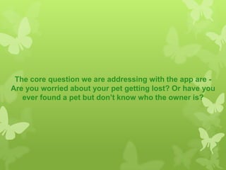The core question we are addressing with the app are -
Are you worried about your pet getting lost? Or have you
ever found a pet but don’t know who the owner is?
 