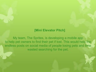 [Mini Elevator Pitch]
My team, The Sprites, is developing a mobile app
to help pet owners to find their pet if lost. This would help the
endless posts on social media of people losing pets and time
wasted searching for the pet.
 
