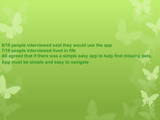 8/10 people interviewed said they would use the app
7/10 people interviewed lived in fife
All agreed that if there was a simple easy app to help find missing pets.
App must be simple and easy to navigate
 