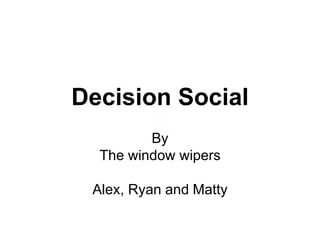 Decision Social
By
The window wipers
Alex, Ryan and Matty
 