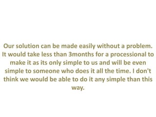 Our solution can be made easily without a problem.
It would take less than 3months for a processional to
make it as its only simple to us and will be even
simple to someone who does it all the time. I don't
think we would be able to do it any simple than this
way.
 