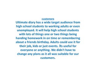 customers
Ultimate diary has a wide target audience from
high school students to working adults or even
unemployed. It will help high school students
with lots of things one or two things being
handing homework in on time or remembering
about a friends birthday. Adults could use it for
their job, kids or just events. Its useful for
everyone or anything. We didn't have to
change any plans as it all was suitable for our
customers.
 