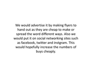 We would advertise it by making flyers to
hand out as they are cheap to make or
spread the word different ways. Also we
would put it on social networking sites such
as facebook, twitter and instgram. This
would hopefully increase the numbers of
buys cheaply.
 