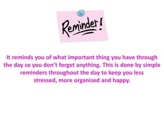 It reminds you of what important thing you have through
the day so you don’t forget anything. This is done by simple
reminders throughout the day to keep you less
stressed, more organized and happy.
 