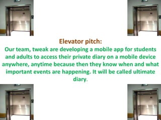 Elevator pitch:
Our team, tweak are developing a mobile app for students
and adults to access their private diary on a mobile device
anywhere, anytime because then they know when and what
important events are happening. It will be called ultimate
diary.
 