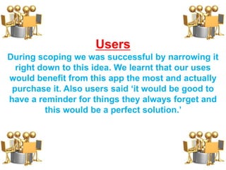 Users
During scoping we was successful by narrowing it
right down to this idea. We learnt that our uses
would benefit from this app the most and actually
purchase it. Also users said ‘it would be good to
have a reminder for things they always forget and
this would be a perfect solution.’
 