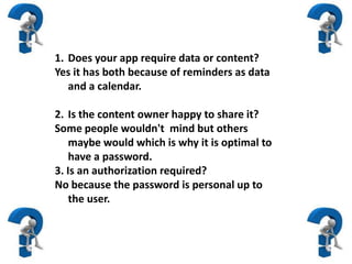 1. Does your app require data or content?
Yes it has both because of reminders as data
and a calendar.
2. Is the content owner happy to share it?
Some people wouldn't mind but others
maybe would which is why it is optimal to
have a password.
3. Is an authorization required?
No because the password is personal up to
the user.
 