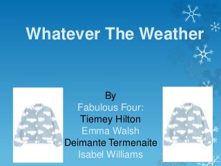 Whatever The Weather
By
Fabulous Four:
Tierney Hilton
Emma Walsh
Deimante Termenaite
Isabel Williams
 