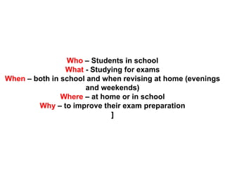 Who – Students in school
What - Studying for exams
When – both in school and when revising at home (evenings
and weekends)
Where – at home or in school
Why – to improve their exam preparation
]
 
