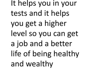 It helps you in your
tests and it helps
you get a higher
level so you can get
a job and a better
life of being healthy
and wealthy
 