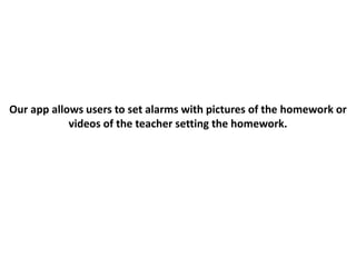 Our app allows users to set alarms with pictures of the homework or
videos of the teacher setting the homework.
 