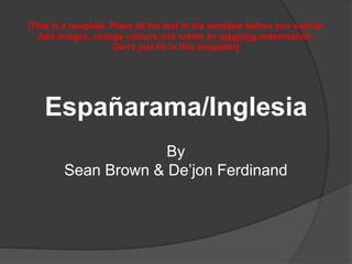Españarama/Inglesia
By
Sean Brown & De’jon Ferdinand
[This is a template. Place all the text in the template before you submit.
Add images, change colours and create an inspiring presentation.
Don’t just fill in this template!]
 