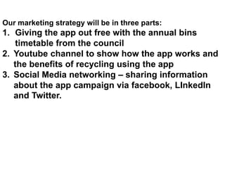 App Design Mock-upOur marketing strategy will be in three parts:
1. Giving the app out free with the annual bins
timetable from the council
2. Youtube channel to show how the app works and
the benefits of recycling using the app
3. Social Media networking – sharing information
about the app campaign via facebook, LInkedIn
and Twitter.
 